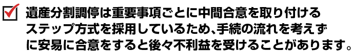 遺産分割調停は重要事項ごとに中間合意を取り付けるステップ方式を採用しているため、手続の流れを考えずに安易に合意をすると後々不利益を受けることがあります。